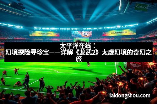 太平洋在线:幻境探险寻珍宝——详解《龙武2》太虚幻境的奇幻之旅