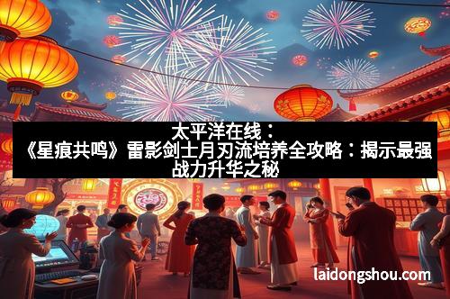 太平洋在线:《星痕共鸣》雷影剑士月刃流培养全攻略:揭示最强战力升华之秘